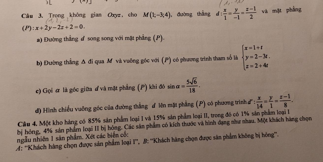 (-)| 
Câu 3. Trong không gian Oxyz, cho M(1;-3;4) ,đường thẳng d: x/1 = y/-1 = (z-1)/2  và mặt phẳng 
(P): x+2y-2z+2=0. 
a) Đường thẳng đ song song với mặt phẳng (P). 
b) Đường thẳng Δ đi qua Mô và vuông góc với (P) có phương trình tham số là beginarrayl x=1+t y=2-3t. z=2+4tendarray.
c) Gọi α là góc giữa ơ và mặt phẳng (P) khi đó sin alpha = 5sqrt(6)/18 . 
d) Hình chiếu vuông góc của đường thẳng đ lên mặt phẳng (P) có phương trình đ 1 : x/14 = y/1 = (z-1)/8 . 
Câu 4. Một kho hàng có 85% sản phẩm loại I và 15% sản phẩm loại II, trong đó có 1% sản phẩm loại I 
bị hỏng, 4% sản phẩm loại II bị hỏng. Các sản phẩm có kích thước và hình dạng như nhau. Một khách hàng chọn 
ngẫu nhiên 1 sản phẩm. Xét các biến cố: 
A: “Khách hàng chọn được sản phẩm loại I”, B: “Khách hàng chọn được sản phẩm không bị hỏng”.