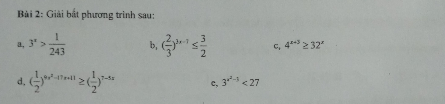 Giải bất phương trình sau: 
a, 3^x> 1/243  ( 2/3 )^3x-7≤  3/2  c, 4^(x+3)≥ 32^x
b, 
d, ( 1/2 )^9x^2-17x+11≥ ( 1/2 )^7-5x
e, 3^(x^2)-3<27</tex>