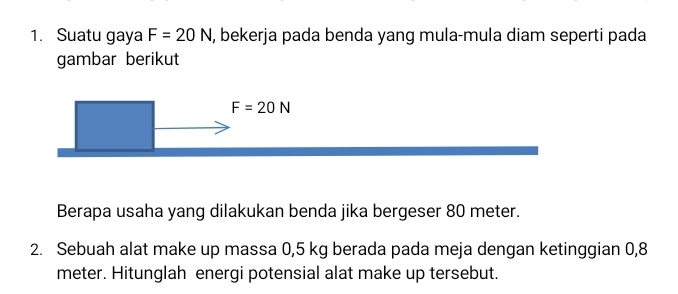 Suatu gaya F=20N , bekerja pada benda yang mula-mula diam seperti pada 
gambar berikut
F=20N
Berapa usaha yang dilakukan benda jika bergeser 80 meter. 
2. Sebuah alat make up massa 0,5 kg berada pada meja dengan ketinggian 0,8
meter. Hitunglah energi potensial alat make up tersebut.