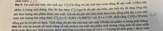 phần trăm) 
Bài 9. Tại một nhà máy sản xuất gọi C(x) là tổng chi phí tính theo triệu đồng đề săn xuất x (tấn) sản 
phẩm A trong một tháng. Khi đó đạo hàm C'(x) gọi là chi phí cận biên, cho biết tốc độ tăng tổng chỉ 
phí theo lượng sản phẩm được sản xuất. Giả sử chi phí cận biên (tính theo triệu đồng trên tấn ) của nhà 
máy ước lượng bởi công thức C'(x)=5-0,06x+0,00072x^2 với 0≤ x≤ 150. Biết rằng C(0)=30 triệu 
đồng gọi là chi phí cổ định. Tính tổng chi phí khi nhà máy sản xuất 100 tấn sản phẩm A trong một tháng. 
Bài 10. Giả sử doanh số (tính bằng số sản phẩm) của một sản phẩm mới (trong vòng một số năm nhất 
định) tuần theo guy luật logistic được mô hỉnh hoá bằng hàm số f(t), t≥ 0 trong đó thời gian / được tính