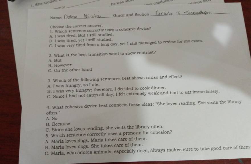 stu di _
he was sick .
am;
Name:_ Grade and Section_
ire:_
Choose the correct answer.
1. Which sentence correctly uses a cohesive device?
A. I was tired. But I still studied.
B. I was tired, yet I still studied.
C. I was very tired from a long day, yet I still managed to review for my exam.
2. What is the best transition word to show contrast?
A. But
B. However
C. On the other hand
3. Which of the following sentences best shows cause and effect?
A. I was hungry, so I ate.
B. I was very hungry; therefore, I decided to cook dinner.
C. Since I had not eaten all day, I felt extremely weak and had to eat immediately.
4. What cohesive device best connects these ideas: "She loves reading. She visits the library
often."
A. So
B. Because
C. Since she loves reading, she visits the library often.
5. Which sentence correctly uses a pronoun for cohesion?
A. Maria loves dogs. Maria takes care of them.
B. Maria loves dogs. She takes care of them.
C. Maria, who adores animals, especially dogs, always makes sure to take good care of them