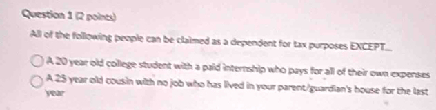 All of the following people can be claimed as a dependent for tax purposes EXCEPT...
A 20 year old college student with a paid internship who pays for all of their own expenses
A 25 year old cousin with no job who has lived in your parent/guardian's house for the last
year