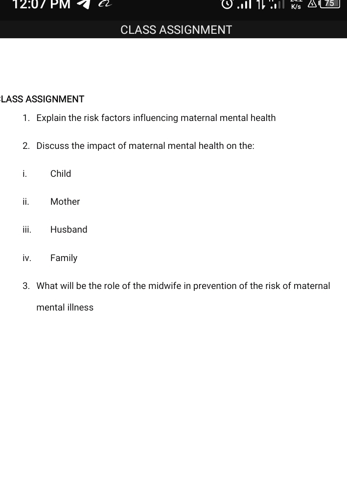 12:07 PM 75 
CLASS ASSIGNMENT 
:LASS ASSIGNMENT 
1. Explain the risk factors influencing maternal mental health 
2. Discuss the impact of maternal mental health on the: 
i. Child 
ii. £ Mother 
iii. Husband 
iv. Family 
3. What will be the role of the midwife in prevention of the risk of maternal 
mental illness