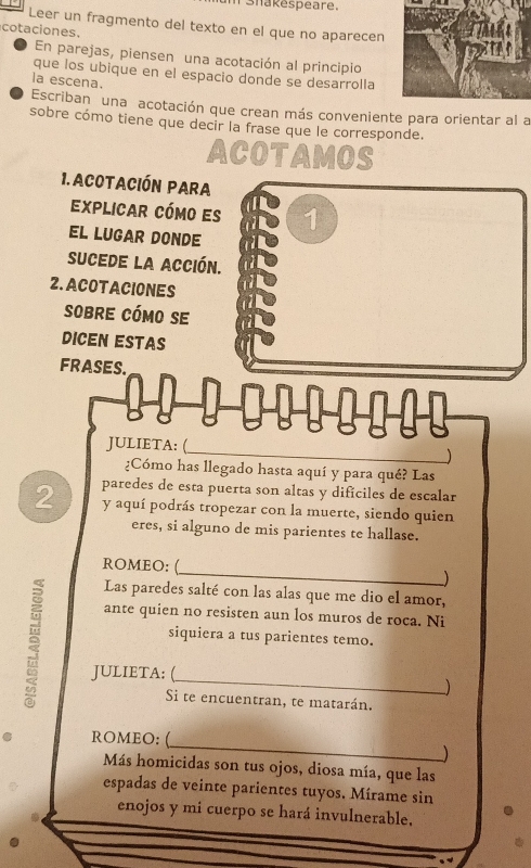 Shakespeare. 
Leer un fragmento del texto en el que no aparecen 
cotaciones. 
En parejas, piensen una acotación al principio 
que los ubique en el espacio donde se desarrolla 
la escena. 
Escriban una acotación que crean más conveniente para orientar al a 
sobre cómo tiene que decir la frase que le corresponde. 
ACOTAMOS 
1. ACotación Para 
Explicar cómo es 1 
EL LUGAR DONDE 
sucede la acción. 
2. ACOTACIONES 
sobre cómo se 
DICEN ESTAS 
FRASES. 

JULIETA: ( 
_ 
¿Cómo has llegado hasta aquí y para qué? Las 
paredes de esta puerta son altas y dificiles de escalar 
2 y aquí podrás tropezar con la muerte, siendo quien 
eres, si alguno de mis parientes te hallase. 
_ 
ROMEO: ( 
) 
Las paredes salté con las alas que me dio el amor, 
ante quien no resisten aun los muros de roca. Ni 
siquiera a tus parientes temo. 
_ 
JULIETA: ( 
) 
Si te encuentran, te matarán. 
_ 
ROMEO: ( 
) 
Más homicidas son tus ojos, diosa mía, que las 
espadas de veinte parientes tuyos. Mírame sin 
enojos y mi cuerpo se hará invulnerable.