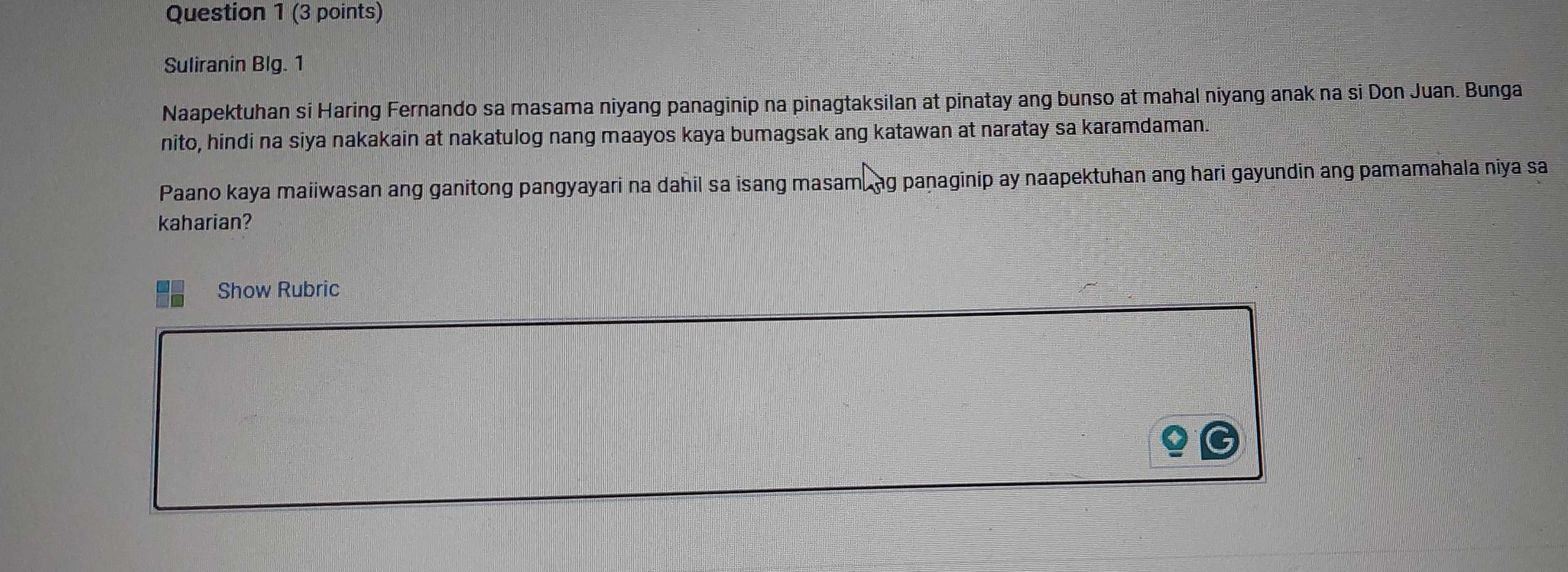 Suliranin Blg. 1 
Naapektuhan si Haring Fernando sa masama niyang panaginip na pinagtaksilan at pinatay ang bunso at mahal niyang anak na si Don Juan. Bunga 
nito, hindi na siya nakakain at nakatulog nang maayos kaya bumagsak ang katawan at naratay sa karamdaman. 
Paano kaya maiiwasan ang ganitong pangyayari na dahil sa isang masam, ag paṇaginip ay naapektuhan ang hari gayundin ang pamamahala niya sa 
kaharian? 
Show Rubric