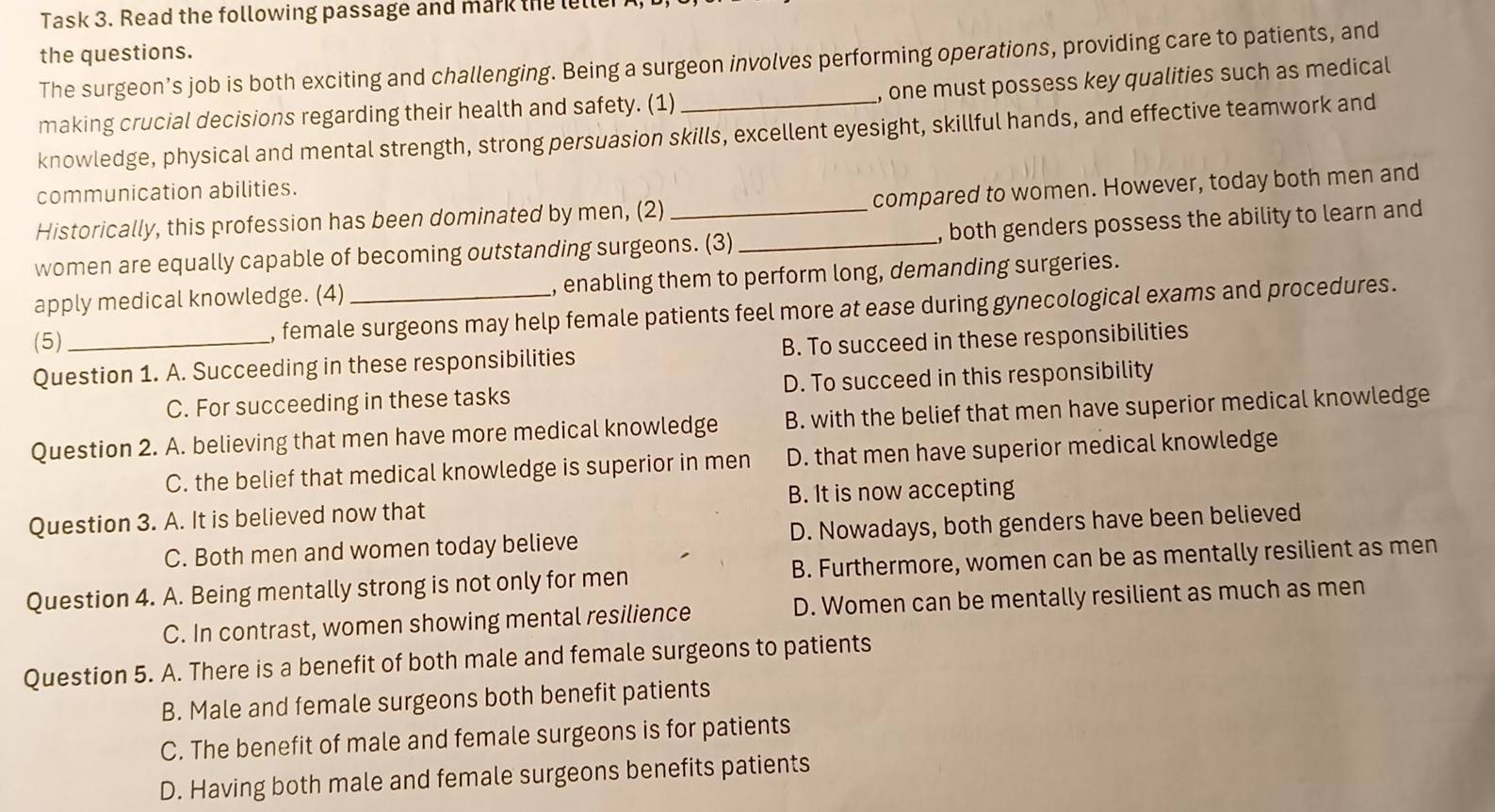 Task 3. Read the following passage and mark the leller
the questions.
The surgeon’s job is both exciting and challenging. Being a surgeon involves performing operations, providing care to patients, and
making crucial decisions regarding their health and safety. (1) , one must possess key qualities such as medical
knowledge, physical and mental strength, strong persuasion skills, excellent eyesight, skillful hands, and effective teamwork and
communication abilities.
Historically, this profession has been dominated by men, (2) compared to women. However, today both men and
women are equally capable of becoming outstanding surgeons. (3)_ , both genders possess the ability to learn and
apply medical knowledge. (4) , enabling them to perform long, demanding surgeries.
(5)_ , female surgeons may help female patients feel more at ease during gynecological exams and procedures.
Question 1. A. Succeeding in these responsibilities B. To succeed in these responsibilities
C. For succeeding in these tasks D. To succeed in this responsibility
Question 2. A. believing that men have more medical knowledge B. with the belief that men have superior medical knowledge
C. the belief that medical knowledge is superior in men D. that men have superior medical knowledge
B. It is now accepting
Question 3. A. It is believed now that
C. Both men and women today believe D. Nowadays, both genders have been believed
Question 4. A. Being mentally strong is not only for men B. Furthermore, women can be as mentally resilient as men
C. In contrast, women showing mental resilience D. Women can be mentally resilient as much as men
Question 5. A. There is a benefit of both male and female surgeons to patients
B. Male and female surgeons both benefit patients
C. The benefit of male and female surgeons is for patients
D. Having both male and female surgeons benefits patients