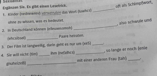 Sexuantat 
Ergänzen Sie. Es gibt einen Lesetrick. 
oft als Schimpfwort, 
1. Kinder (nednewrev) verwenden das Wort (luwhcs) 
_ 
_ 
ohne zu wissen, was es bedeutet. 
, also schwule und 
2. In Deutschland können (elleuxesomoh) 
(ehcsibsel) Paare heiraten. 
3. Der Film ist langweilig, darin geht es nur um (xeS)_ 
4. Sie will nicht (tim) _ihm (nefalhcs) _, so lange er noch (enie 
gnuheizeB) _mit einer anderen Frau (tah) _.