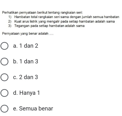 Perhatikan pernyataan berikut tentang rangkaian seri:
1) Hambatan total rangkaian seri sama dengan jumlah semua hambatan
2) Kuat arus listrik yang mengalir pada setiap hambatan adalah sama
3) Tegangan pada setiap hambatan adalah sama
Pernyataan yang benar adalah ....
a. 1 dan 2
b. 1 dan 3
c. 2 dan 3
d. Hanya 1
e. Semua benar