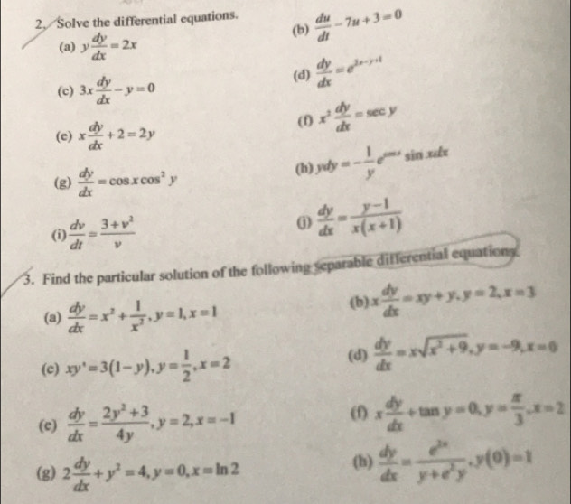 Solve the differential equations.  du/dt -7u+3=0
(a) y dy/dx =2x
(b) 
(c) 3x dy/dx -y=0 (d)  dy/dx =e^(2x-y+1)
(e) x dy/dx +2=2y (f) x^2 dy/dx =sec y
(g)  dy/dx =cos xcos^2y (h) yvdy=- 1/y e^(cos x)sin xdx
(i)  dv/dt = (3+v^2)/v 
j)  dy/dx = (y-1)/x(x+1) 
3. Find the particular solution of the following separable differential equations 
(a)  dy/dx =x^2+ 1/x^2 , y=1, x=1 (b) x dy/dx =xy+y, y=2, x=3
(c) xy^,=3(1-y), y= 1/2 , x=2 (d)  dy/dx =xsqrt(x^2+9), y=-9, x=0
(e)  dy/dx = (2y^2+3)/4y , y=2, x=-1
(f) x dy/dx +tan y=0, y= π /3 , x=2
(g) 2 dy/dx +y^2=4, y=0, x=ln 2 (h)  dy/dx = e^(2x)/y+e^2y , y(0)=1