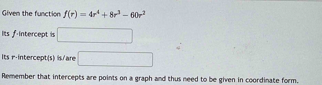 Given the function f(r)=4r^4+8r^3-60r^2
Its f -intercept is □
Its r -intercept(s) is/are □ 
Remember that intercepts are points on a graph and thus need to be given in coordinate form.