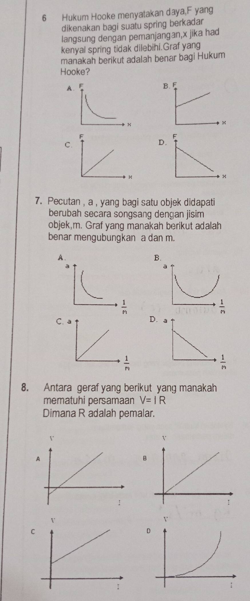 Hukum Hooke menyatakan daya,F yang
dikenakan bagi suatu spring berkadar
langsung dengan pemanjangan,x jika had
kenyal spring tidak dilebihi.Graf yang
manakah berikut adalah benar bagi Hukum
Hooke?
A
C
D.
7. Pecutan, a , yang bagi satu objek didapati
berubah secara songsang dengan jisim
objek,m. Graf yang manakah berikut adalah
benar mengubungkan a dan m.
A.
B.
a
 1/m 
C
D.
 1/m 
8. Antara geraf yang berikut yang manakah
mematuhi persamaan V=IR
Dimana R adalah pemalar.
A
B
C