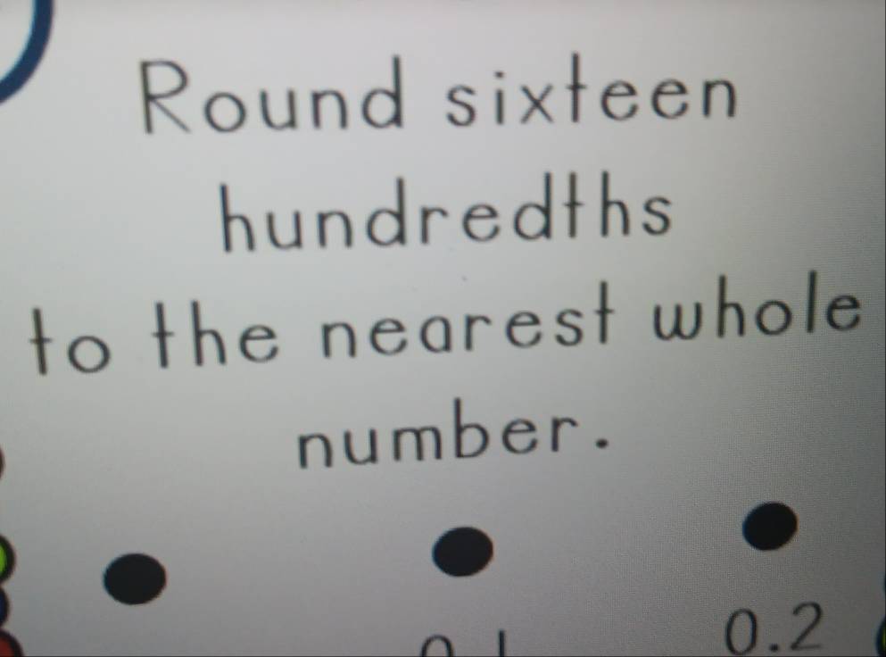 Round sixteen 
hundredths 
to the nearest whole 
number.
0.2