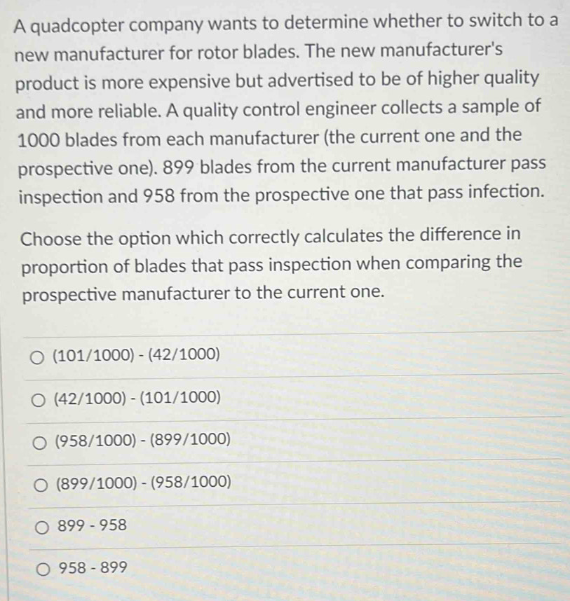 A quadcopter company wants to determine whether to switch to a
new manufacturer for rotor blades. The new manufacturer's
product is more expensive but advertised to be of higher quality
and more reliable. A quality control engineer collects a sample of
1000 blades from each manufacturer (the current one and the
prospective one). 899 blades from the current manufacturer pass
inspection and 958 from the prospective one that pass infection.
Choose the option which correctly calculates the difference in
proportion of blades that pass inspection when comparing the
prospective manufacturer to the current one.
(101/1000)-(42/1000)
(42/1000)-(101/1000)
(958/1000)-(899/1000)
(899/1000)-(958/1000)
899-958
958-899