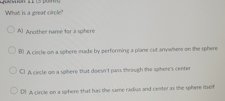 (5 poits)
What is a great circle?
A) Another name for a sphere
B) A circle on a sphere made by performing a plane cut anywhere on the sphere
C) A circle on a sphere that doesn't pass through the sphere's center
D) A circle on a sphere that has the same radius and center as the sphere itself