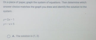 On a piece of paper, graph the system of equations. Then determine which
answer choice matches the graph you drew and identify the solution to the
system.
y=2x-1
y=-x+5
A. The solution is (1,3),