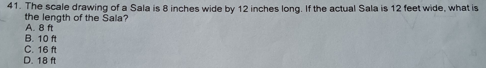 The scale drawing of a Sala is 8 inches wide by 12 inches long. If the actual Sala is 12 feet wide, what is
the length of the Sala?
A. 8 ft
B. 10 ft
C. 16 ft
D. 18 ft