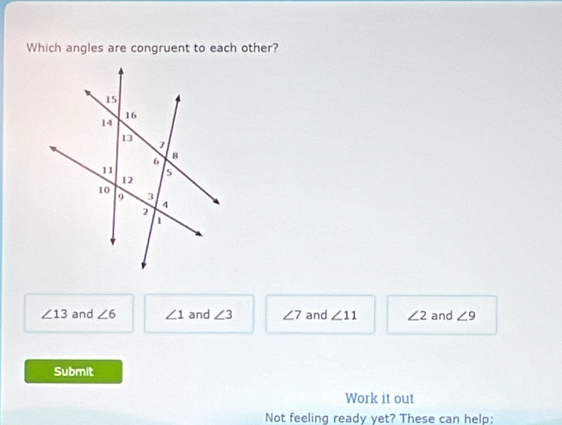 Which angles are congruent to each other?
∠ 13 and ∠ 6 ∠ 1 and ∠ 3 ∠ 7 and ∠ 11 ∠ 2 and ∠ 9
Submit
Work it out
Not feeling ready yet? These can help: