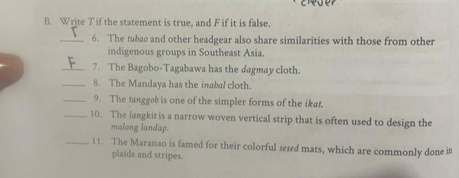 Write Tif the statement is true, and F if it is false. 
_6. The tubao and other headgear also share similarities with those from other 
indigenous groups in Southeast Asia. 
_7. The Bagobo-Tagabawa has the dagmay cloth. 
_8. The Mandaya has the inabal cloth. 
_9. The tanggøb is one of the simpler forms of the ikat. 
_10. The langkit is a narrow woven vertical strip that is often used to design the 
malong landap. 
_11. The Maranao is famed for their colorful sesed mats, which are commonly done in 
plaids and stripes.