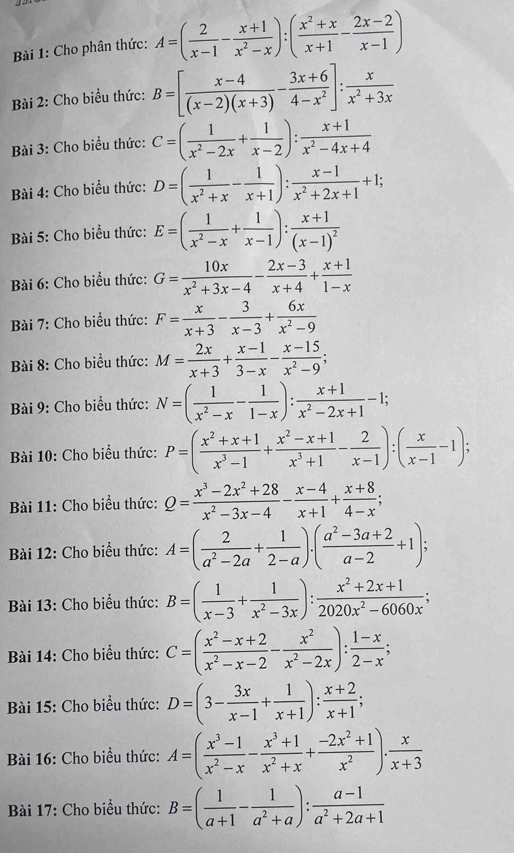 Cho phân thức: A=( 2/x-1 - (x+1)/x^2-x ):( (x^2+x)/x+1 - (2x-2)/x-1 )
Bài 2: Cho biểu thức: B=[ (x-4)/(x-2)(x+3) - (3x+6)/4-x^2 ]: x/x^2+3x 
Bài 3: Cho biểu thức: C=( 1/x^2-2x + 1/x-2 ): (x+1)/x^2-4x+4 
Bài 4: Cho biểu thức: D=( 1/x^2+x - 1/x+1 ): (x-1)/x^2+2x+1 +1;
Bài 5: Cho biểu thức: E=( 1/x^2-x + 1/x-1 ):frac x+1(x-1)^2
Bài 6: Cho biểu thức: G= 10x/x^2+3x-4 - (2x-3)/x+4 + (x+1)/1-x 
Bài 7: Cho biểu thức: F= x/x+3 - 3/x-3 + 6x/x^2-9 
Bài 8: Cho biểu thức: M= 2x/x+3 + (x-1)/3-x - (x-15)/x^2-9 ;
Bài 9: Cho biểu thức: N=( 1/x^2-x - 1/1-x ): (x+1)/x^2-2x+1 -1;
Bài 10: Cho biểu thức: P=( (x^2+x+1)/x^3-1 + (x^2-x+1)/x^3+1 - 2/x-1 ):( x/x-1 -1);
Bài 11: Cho biểu thức: Q= (x^3-2x^2+28)/x^2-3x-4 - (x-4)/x+1 + (x+8)/4-x ;
Bài 12: Cho biểu thức: A=( 2/a^2-2a + 1/2-a ).( (a^2-3a+2)/a-2 +1);
Bài 13: Cho biểu thức: B=( 1/x-3 + 1/x^2-3x ): (x^2+2x+1)/2020x^2-6060x ;
Bài 14: Cho biểu thức: C=( (x^2-x+2)/x^2-x-2 - x^2/x^2-2x ): (1-x)/2-x ;
Bài 15: Cho biểu thức: D=(3- 3x/x-1 + 1/x+1 ): (x+2)/x+1 ;
Bài 16: Cho biểu thức: A=( (x^3-1)/x^2-x - (x^3+1)/x^2+x + (-2x^2+1)/x^2 ). x/x+3 
Bài 17: Cho biểu thức: B=( 1/a+1 - 1/a^2+a ): (a-1)/a^2+2a+1 