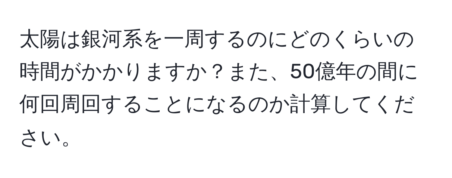 太陽は銀河系を一周するのにどのくらいの時間がかかりますか？また、50億年の間に何回周回することになるのか計算してください。