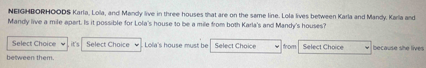 NEIGHBORHOODS Karla, Lola, and Mandy live in three houses that are on the same line. Lola lives between Karla and Mandy. Karla and 
Mandy live a mile apart. Is it possible for Lola's house to be a mile from both Karla's and Mandy's houses? 
Select Choice , it's Select Choice . Lola's house must be Select Choice from Select Choice because she lives 
between them.