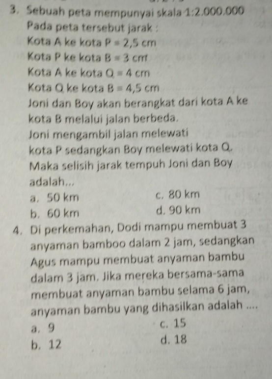 Sebuah peta mempunyai skala 1:2,000,00 a
Pada peta tersebut jarak :
Kota A ke kota P=2,5cm
Kota P ke kota B=3cm
Kota A ke kota Q=4cm
Kota Q ke kota B=4,5cm
Joni dan Boy akan berangkat dari kota A ke
kota B melalui jalan berbeda.
Joni mengambil jalan melewati
kota P sedangkan Boy melewati kota Q.
Maka selisih jarak tempuh Joni dan Boy
adalah...
a. 50 km c. 80 km
b， 60 km d. 90 km
4. Di perkemahan, Dodi mampu membuat 3
anyaman bamboo dalam 2 jam, sedangkan
Agus mampu membuat anyaman bambu
dalam 3 jam. Jika mereka bersama-sama
membuat anyaman bambu selama 6 jam,
anyaman bambu yang dihasilkan adalah ....
a. 9 c. 15
b. 12 d. 18