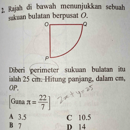 Rajah di bawah menunjukkan sebuah
sukuan bulatan berpusat O.
Diberi perimeter sukuan bulatan itu
ialah 25 cm. Hitung panjang, dalam cm,
OP.
Guna π = 22/7 ]
A 3.5 C 10.5
B 7 D 14