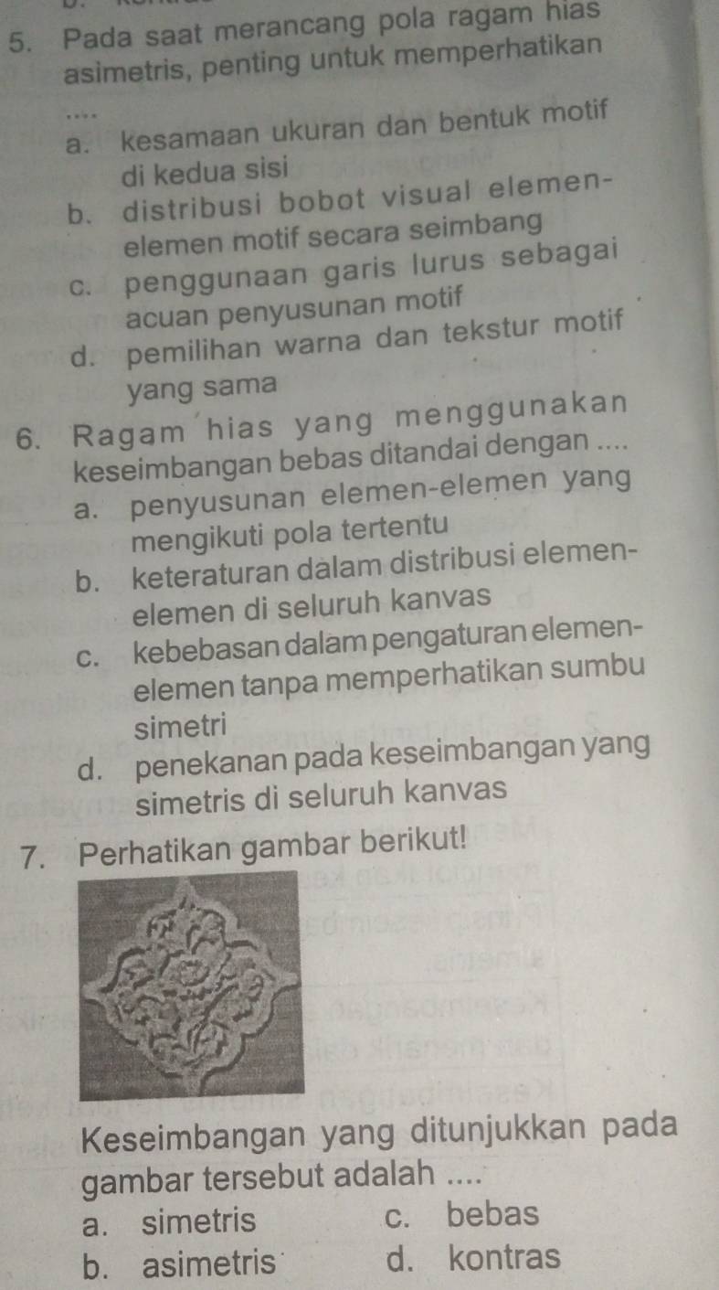 Pada saat merancang pola ragam hias
asimetris, penting untuk memperhatikan
,..
a. kesamaan ukuran dan bentuk motif
di kedua sisi
b. distribusi bobot visual elemen-
elemen motif secara seimbang
c. penggunaan garis lurus sebagai
acuan penyusunan motif
d. pemilihan warna dan tekstur motif
yang sama
6. Ragam hias yang menggunakan
keseimbangan bebas ditandai dengan ....
a. penyusunan elemen-elemen yang
mengikuti pola tertentu
b. keteraturan dalam distribusi elemen-
elemen di seluruh kanvas
c. kebebasan dalam pengaturan elemen-
elemen tanpa memperhatikan sumbu
simetri
d. penekanan pada keseimbangan yang
simetris di seluruh kanvas
7. Perhatikan gambar berikut!
Keseimbangan yang ditunjukkan pada
gambar tersebut adalah ....
a. simetris c. bebas
b. asimetris d. kontras