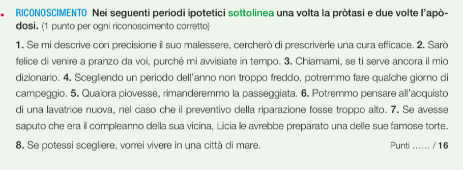 RICONOSCIMENTO Nei seguenti periodi ipotetici sottolinea una volta la pròtasi e due volte l’apò- 
dosi. (1 punto per ogni riconoscimento corretto) 
1. Se mi descrive con precisione il suo malessere, cercherò di prescriverle una cura efficace. 2. Sarò 
felice di venire a pranzo da voi, purché mi avvisiate in tempo. 3. Chiamami, se ti serve ancora il mio 
dizionario. 4. Scegliendo un periodo dell'anno non troppo freddo, potremmo fare qualche giorno di 
campeggio. 5. Qualora piovesse, rimanderemmo la passeggiata. 6. Potremmo pensare all'acquisto 
di una lavatrice nuova, nel caso che il preventivo della riparazione fosse troppo alto. 7. Se avesse 
saputo che era il compleanno della sua vicina, Licia le avrebbe preparato una delle sue famose torte. 
8. Se potessi scegliere, vorrei vivere in una città di mare. Punti ...... / 16