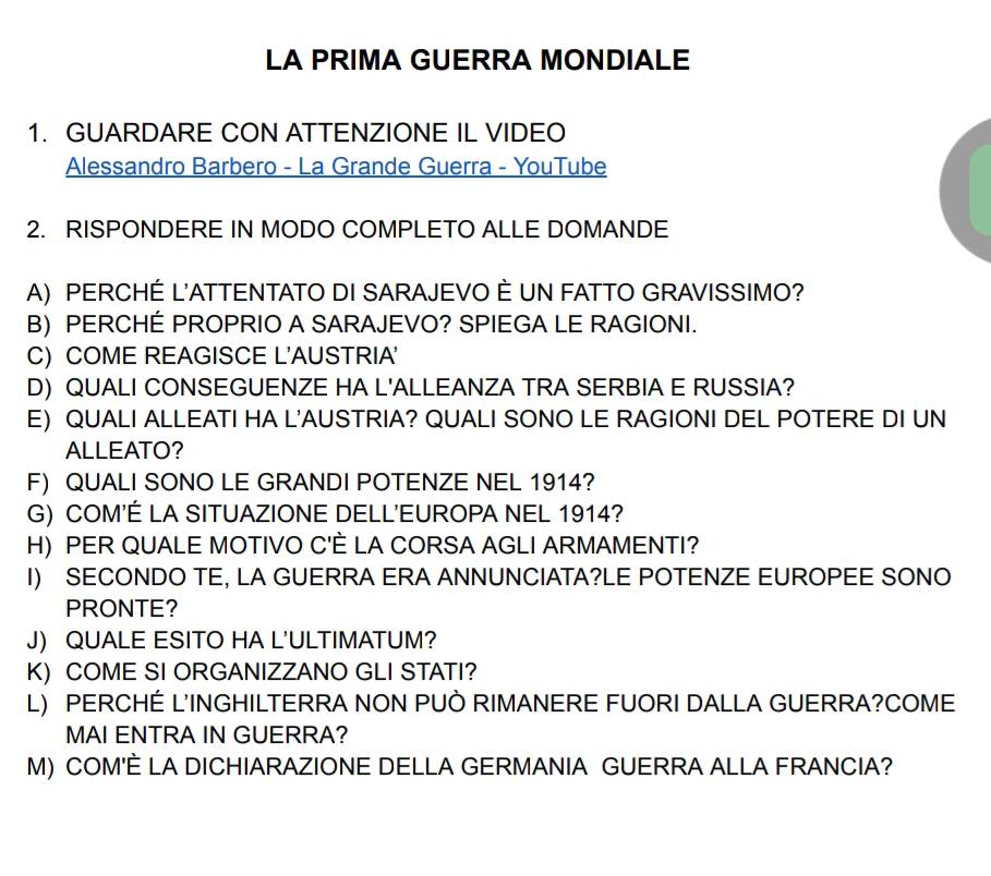 LA PRIMA GUERRA MONDIALE 
1. GUARDARE CON ATTENZIONE IL VIDEO 
Alessandro Barbero - La Grande Guerra - YouTube 
2. RISPONDERE IN MODO COMPLETO ALLE DOMANDE 
A) PERCHÉ L'ATTENTATO DI SARAJEVO È UN FATTO GRAVISSIMO? 
B) PERCHÉ PROPRIO A SARAJEVO? SPIEGA LE RAGIONI. 
C) COME REAGISCE L'AUSTRIA' 
D) QUALI CONSEGUENZE HA L'ALLEANZA TRA SERBIA E RUSSIA? 
E) QUALI ALLEATI HA L'AUSTRIA? QUALI SONO LE RAGIONI DEL POTERE DI UN 
ALLEATO? 
F) QUALI SONO LE GRANDI POTENZE NEL 1914? 
G) COM'É LA SITUAZIONE DELL'EUROPA NEL 1914? 
H) PER QUALE MOTIVO C'È LA CORSA AGLI ARMAMENTI? 
I) SECONDO TE, LA GUERRA ERA ANNUNCIATA?LE POTENZE EUROPEE SONO 
PRONTE? 
J) QUALE ESITO HA L'ULTIMATUM? 
K) COME SI ORGANIZZANO GLI STATI? 
L) PERCHÉ L'INGHILTERRA NON PUÒ RIMANERE FUORI DALLA GUERRA?COME 
MAI ENTRA IN GUERRA? 
M) COM'È LA DICHIARAZIONE DELLA GERMANIA GUERRA ALLA FRANCIA?