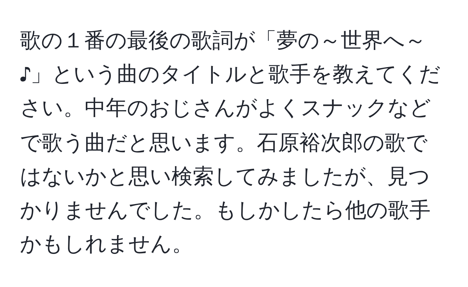 歌の１番の最後の歌詞が「夢の～世界へ～♪」という曲のタイトルと歌手を教えてください。中年のおじさんがよくスナックなどで歌う曲だと思います。石原裕次郎の歌ではないかと思い検索してみましたが、見つかりませんでした。もしかしたら他の歌手かもしれません。