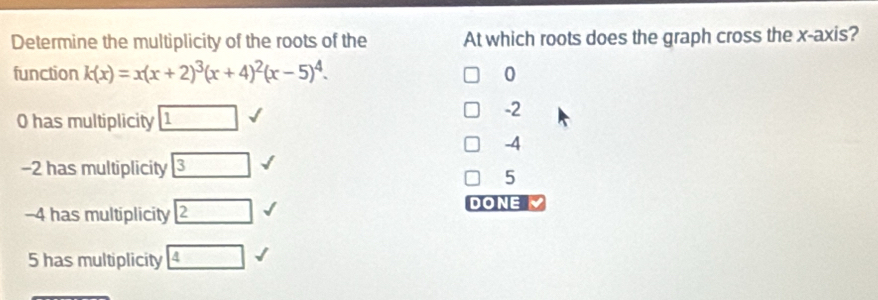 Determine the multiplicity of the roots of the At which roots does the graph cross the x-axis?
function k(x)=x(x+2)^3(x+4)^2(x-5)^4. 0
0 has multiplicity □ 1
-2
-4
-2 has multiplicity 3
5
-4 has multiplicity boxed 2
DONE
5 has multiplicity boxed 4