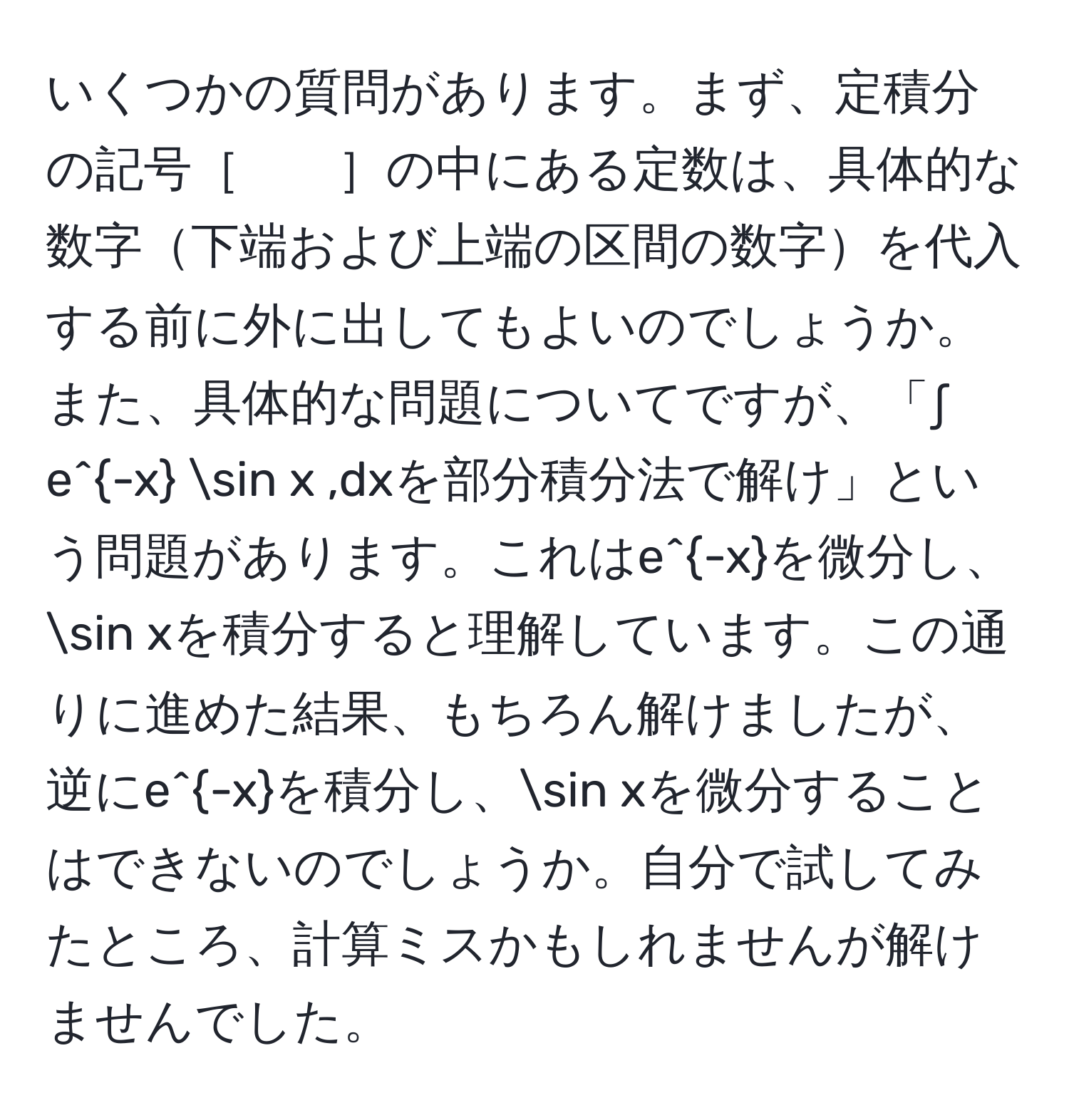 いくつかの質問があります。まず、定積分の記号［　　］の中にある定数は、具体的な数字下端および上端の区間の数字を代入する前に外に出してもよいのでしょうか。また、具体的な問題についてですが、「∫ e^(-x) sin x ,dxを部分積分法で解け」という問題があります。これはe^(-x)を微分し、sin xを積分すると理解しています。この通りに進めた結果、もちろん解けましたが、逆にe^(-x)を積分し、sin xを微分することはできないのでしょうか。自分で試してみたところ、計算ミスかもしれませんが解けませんでした。