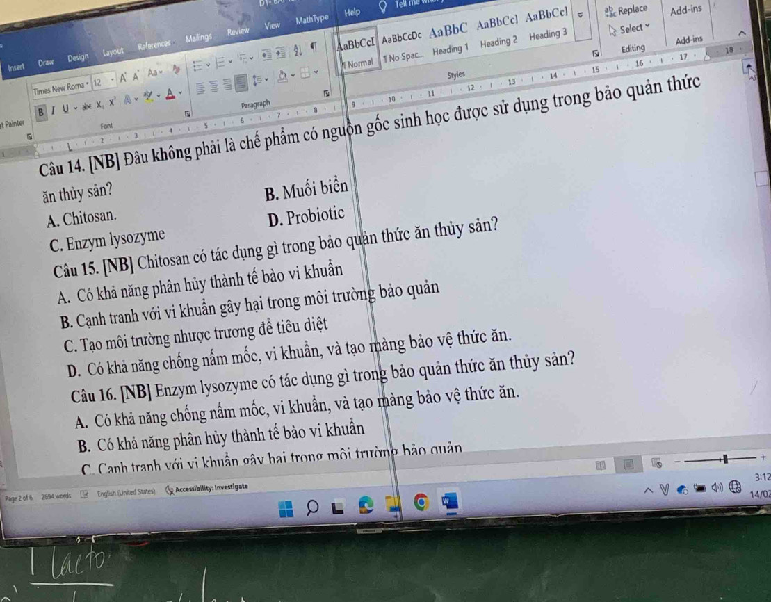 Review View MathType
Help Add-ins
C Replace
Select ≌
AaBbCcI
Editing Add-ins
Normal 1 No Spac... Heading 1 Heading 2 Heading 3
18
Times New Roma 12 * A A Aa - AaBbCcDc AaBbC AaBbCcl AaBbCcl
Insert Draw Design Layout References Mailings
16
Styles / 、 14
A、 15
11
12 13
B I U
。 Paragraph
9
10
Câu 14. [NB] Đâu không phải là chế phẩm có nguồn gốc sinh học được sử dụng trong bảo quản thức
at Painter
Font 5
J
ăn thùy sản?
A. Chitosan. B. Muối biển
C. Enzym lysozyme D. Probiotic
Câu 15. [NB] Chitosan có tác dụng gì trong bảo quản thức ăn thủy sản?
A. Có khả năng phân hủy thành tế bào vi khuẩn
B. Cạnh tranh với vi khuẩn gây hại trong môi trường bảo quản
C. Tạo môi trường nhược trương đề tiêu diệt
D. Có khả năng chống nấm mốc, vi khuẩn, và tạo màng bảo vệ thức ăn.
Câu 16. [NB] Enzym lysozyme có tác dụng gì trong bảo quản thức ăn thủy sản?
A. Có khả năng chống nấm mốc, vi khuẩn, và tạo màng bảo vệ thức ăn.
B. Có khả năng phân hủy thành tế bào vi khuẩn
C. Canh tranh với vi khuẩn gây hai trong môi trường bảo quản
+
3:12
Page 2 of 6 2694 words English (United States) Accessibility: Investigate 14/02