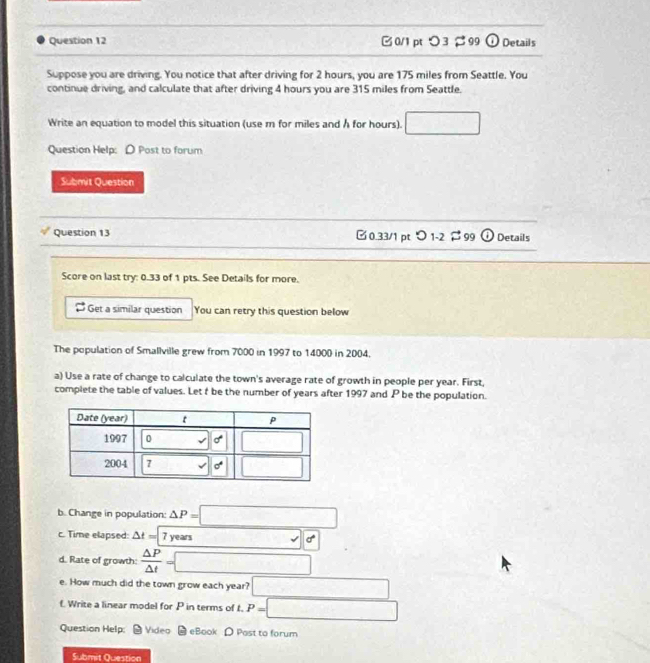 □0/1pt ○3 %99 a Details
Suppose you are driving. You notice that after driving for 2 hours, you are 175 miles from Seattle. You
continue driving, and calculate that after driving 4 hours you are 315 miles from Seattle.
Write an equation to model this situation (use m for miles and h for hours). □
Question Help: D Post to forum
Submit Question
Question 13 □0.33/1 pt つ 1-2 $ 99 (  Details
Score on last try: 0.33 of 1 pts. See Details for more.
Get a similar question You can retry this question below
The population of Smallville grew from 7000 in 1997 to 14000 in 2004.
a) Use a rate of change to calculate the town's average rate of growth in people per year. First,
complete the table of values. Let f be the number of years after 1997 and P be the population.
b. Change in population: △ P=□
c. Time elapsed: △ t=| 7 years □ d
d. Rate of growth:  △ P/△ t =□
e. How much did the town grow each year? □
f. Write a linear model for P in terms of t. P=□
Question Help: Video eBook D Post to forum
Submit Question