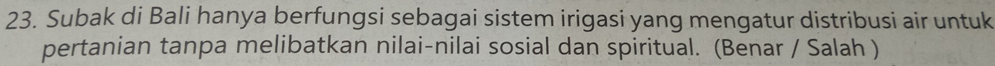 Subak di Bali hanya berfungsi sebagai sistem irigasi yang mengatur distribusi air untuk 
pertanian tanpa melibatkan nilai-nilai sosial dan spiritual. (Benar / Salah )