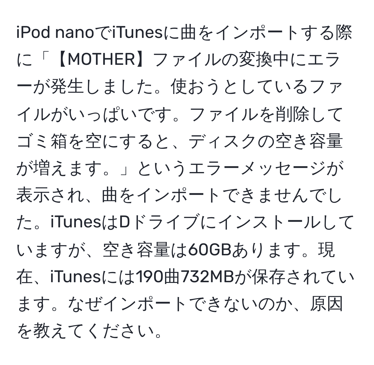 iPod nanoでiTunesに曲をインポートする際に「【MOTHER】ファイルの変換中にエラーが発生しました。使おうとしているファイルがいっぱいです。ファイルを削除してゴミ箱を空にすると、ディスクの空き容量が増えます。」というエラーメッセージが表示され、曲をインポートできませんでした。iTunesはDドライブにインストールしていますが、空き容量は60GBあります。現在、iTunesには190曲732MBが保存されています。なぜインポートできないのか、原因を教えてください。