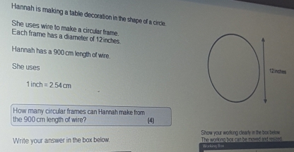 Hannah is making a table decoration in the shape of a circle. 
She uses wire to make a circular frame. 
Each frame has a diameter of 12inches
Hannah has a 900 cm length of wire. 
She uses
1inch=2.54cm
How many circular frames can Hannah make from 
the 900 cm length of wire? (4) 
Write your answer in the box below. Show your working clearly in the bor below 
The working bor can be moved and resized 
Working Sox