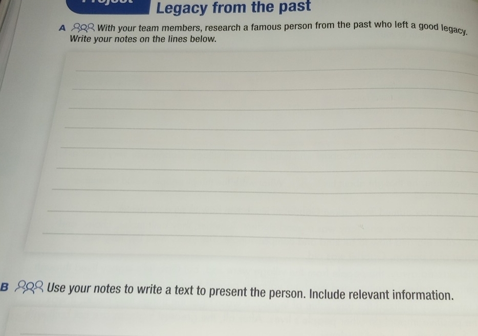 Legacy from the past 
A £Q With your team members, research a famous person from the past who left a good legacy. 
Write your notes on the lines below. 
_ 
_ 
_ 
_ 
_ 
_ 
_ 
_ 
_ 
_ 
__ 
B Use your notes to write a text to present the person. Include relevant information.