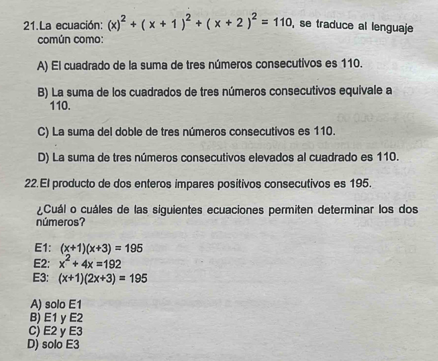 La ecuación: (x)^2+(x+1)^2+(x+2)^2=110 , se traduce al lenguaje
común como:
A) El cuadrado de la suma de tres números consecutivos es 110.
B) La suma de los cuadrados de tres números consecutivos equivale a
110.
C) La suma del doble de tres números consecutivos es 110.
D) La suma de tres números consecutivos elevados al cuadrado es 110.
22. El producto de dos enteros impares positivos consecutivos es 195.
¿Cuál o cuáles de las siguientes ecuaciones permiten determinar los dos
números?
E1: (x+1)(x+3)=195
E2: x^2+4x=192
E3: (x+1)(2x+3)=195
A) solo E1
B) E1 y E2
C) E2 y E3
D) solo E3