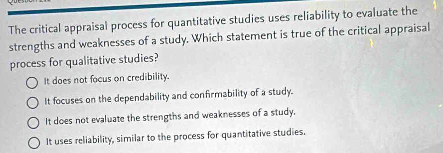 The critical appraisal process for quantitative studies uses reliability to evaluate the
strengths and weaknesses of a study. Which statement is true of the critical appraisal
process for qualitative studies?
It does not focus on credibility.
It focuses on the dependability and confirmability of a study.
It does not evaluate the strengths and weaknesses of a study.
It uses reliability, similar to the process for quantitative studies.