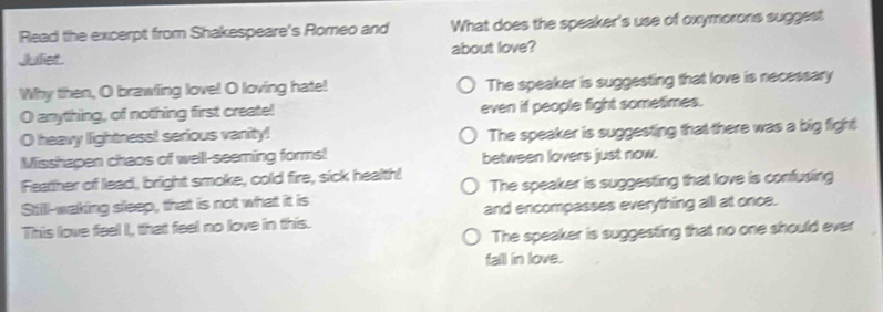 Read the excerpt from Shakespeare's Romeo and What does the speaker's use of oxymorons suggest
Juliet about love?
Why then, O brawling love! O loving hate! The speaker is suggesting that love is necessary
O anything, of nothing first create! even if people fight sometimes.
O heavy lightness! serious vanity! The speaker is suggesting that there was a big fight
Misshapen chaos of well-seeming forms! between lovers just now.
Feather of lead, bright smoke, cold fire, sick health! The speaker is suggesting that love is confusing
Still-waking sleep, that is not what it is
This love feel I, that feel no love in this. and encompasses everything all at once.
The speaker is suggesting that no one should ever
fall in love.