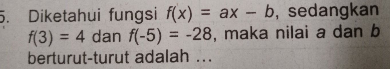 Diketahui fungsi f(x)=ax-b , sedangkan
f(3)=4 dan f(-5)=-28 , maka nilai a dan b
berturut-turut adalah ...