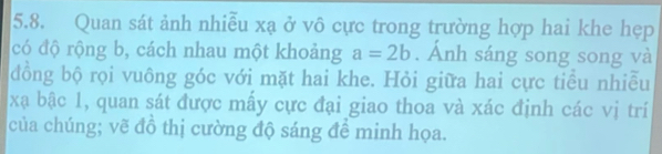 Quan sát ảnh nhiễu xạ ở vô cực trong trường hợp hai khe hẹp 
có độ rộng b, cách nhau một khoảng a=2b. Ánh sáng song song và 
đồng bộ rọi vuông góc với mặt hai khe. Hỏi giữa hai cực tiểu nhiễu 
xạ bậc 1, quan sát được mấy cực đại giao thoa và xác định các vị trí 
của chúng; vẽ đồ thị cường độ sáng đề minh họa.