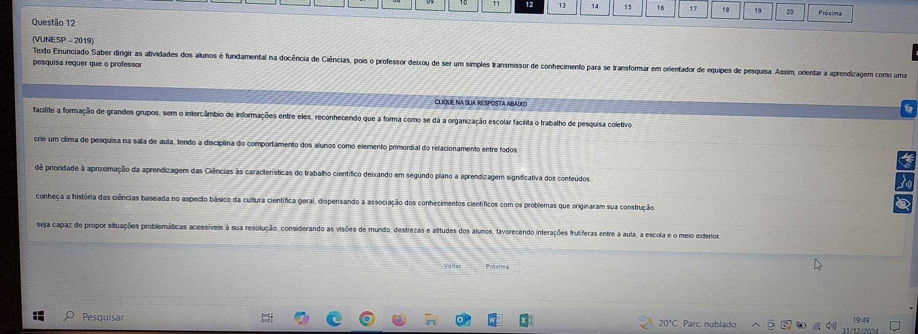 12
14 15 16 17 18 19 20 Próxima
Questão 12
(VUNESP - 2019)
Texto Enunciado Saber dirigir as atividades dos alunos é fundamental na docência de Ciências, pois o professor deixou de ser um simples transmissor de conhecimento para se transformar em orientador de equipes de pesquisa. Assim, orientar a aprendizagem como uma
pesquisa requer que o professor
CLIQUE NA SUA RESPOSTA ABAIXO
facilite a formação de grandes grupos, sem o intercâmbio de informações entre eles, reconhecendo que a forma como se dá a organização escolar facilita o trabalho de pesquisa coletivo,
crie um clima de pesquisa na sala de áula, tendo a disciplina do comportamento dos alunos como elemento primordial do relacionamento entre todos
dê prioridade à aproximação da aprendizagem das Ciências às características do trabalho científico deixando em segundo plano a aprendizagem significativa dos conteúdos.
conheça a história das ciências baseada no aspecto básico da cultura científica geral, dispensando a associação dos conhecimentos científicos com os problemas que originaram sua construção
seja capaz de propor situações problemáticas acessíveis à sua resolução, considerando as visões de mundo, destrezas e atitudes dos alunos, favorecendo interações frutíferas entre a aula, a escola e o meio exterior,
Voltar Próxima
Pesquisar 20°C Parc. nublado
19:49