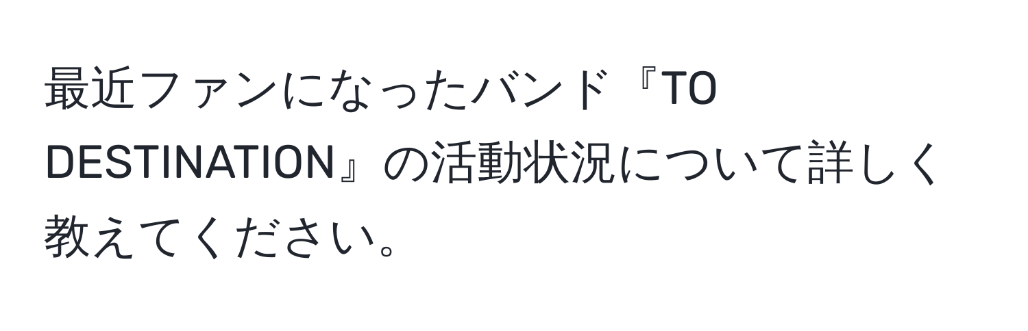 最近ファンになったバンド『TO DESTINATION』の活動状況について詳しく教えてください。