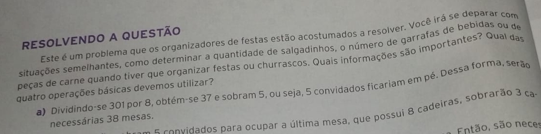 RESOLVENDO A QUESTÃO 
Este é um problema que os organizadores de festas estão acostumados a resolver. Você irá se deparar com 
situações semelhantes, como determinar a quantidade de salgadinhos, o número de garrafas de bebidas ou de 
peças de carne quando tiver que organizar festas ou churrascos. Quais informações são importantes? Qual das 
a) Dividindo-se 301 por 8, obtém-se 37 e sobram 5, ou seja, 5 convidados ficariam em pé. Dessa forma, serão 
quatro operações básicas devemos utilizar? 
e co nvidados para ocupar a última mesa, que possui 8 cadeiras, sobrarão 3 cas 
necessárias 38 mesas. 
Então, são neces