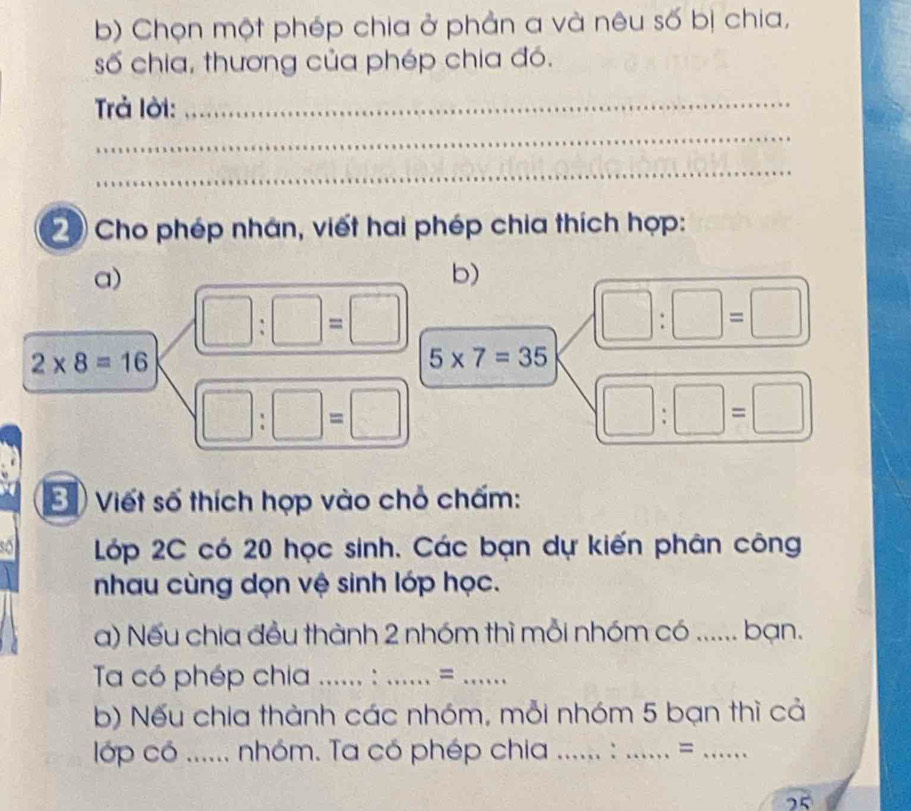 Chọn một phép chia ở phản a và nêu số bị chia, 
số chia, thương của phép chia đó. 
Trả lời:_ 
_ 
_ 
Cho phép nhân, viết hai phép chia thích hợp: 
a) 
b)
□ :□ =□
(□ :□ =□ )
2* 8=16
5* 7=35
□ :□ =□
(□ :□ =□ )
E ) Viết số thích hợp vào chỏ chấm: 
Lớp 2C có 20 học sinh. Các bạn dự kiến phân công 
nhau cùng dọn vệ sinh lớp học. 
a) Nếu chia đều thành 2 nhóm thì mỗi nhóm có ...... bạn. 
Ta có phép chia _: _=_ 
b) Nếu chia thành các nhóm, mỗi nhóm 5 bạn thì cả 
lớp có ...... nhóm. Ta có phép chia _:_ =