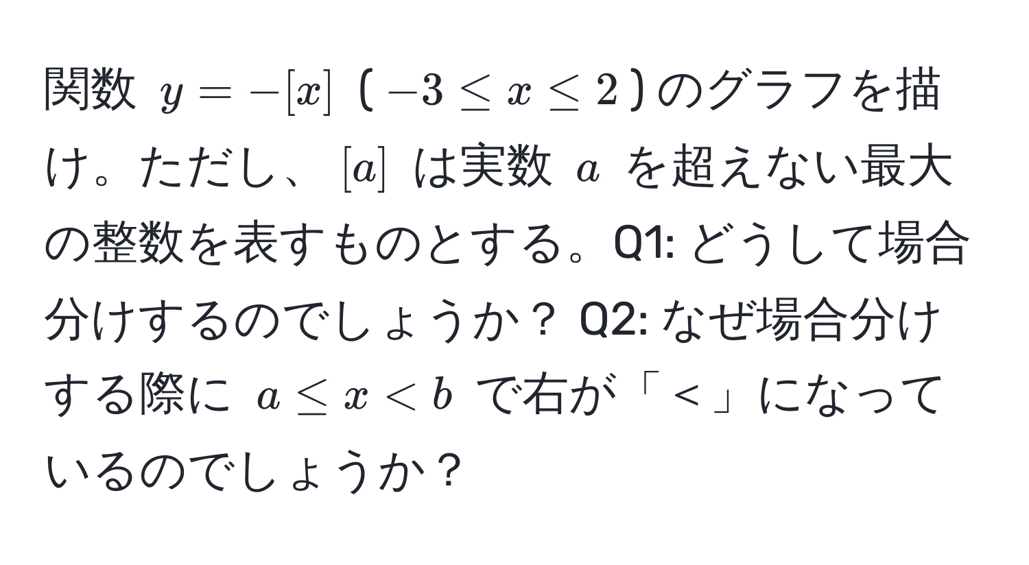 関数 $y=-[x]$ ($-3 ≤ x ≤ 2$) のグラフを描け。ただし、$[a]$ は実数 $a$ を超えない最大の整数を表すものとする。Q1: どうして場合分けするのでしょうか？ Q2: なぜ場合分けする際に $a ≤ x < b$ で右が「＜」になっているのでしょうか？