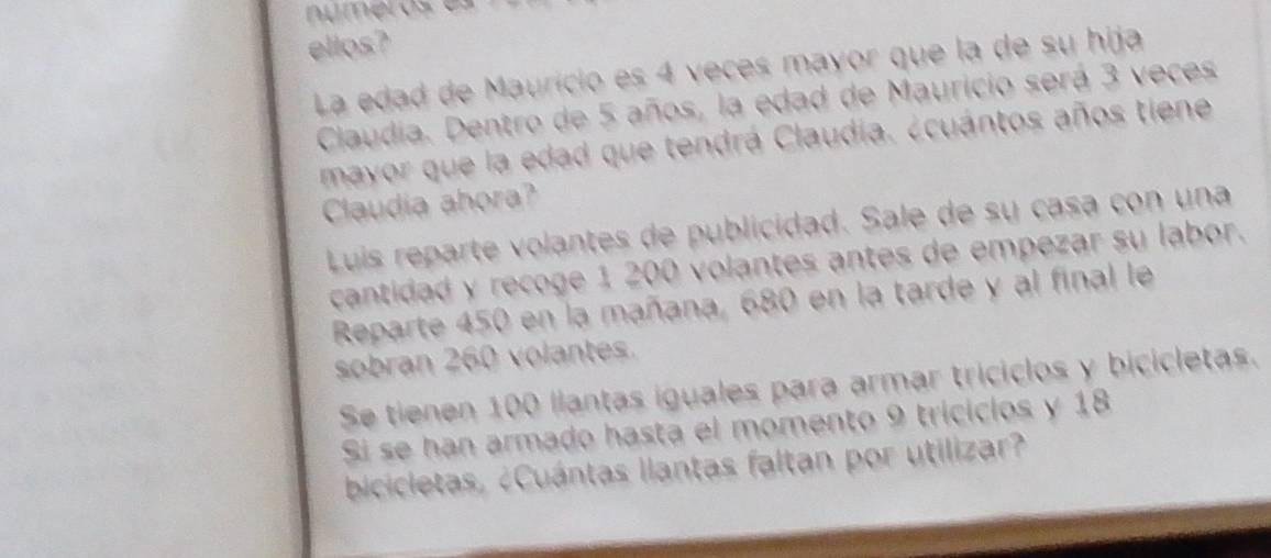 ellos? 
La edad de Maurício es 4 veces mayor que la de su hija 
Claudia. Dentro de 5 años, la edad de Mauricio será 3 veces 
mayor que la edad que tendrá Claudia. ¿cuántos años tiene 
Caudia ahora? 
Luis reparte volantes de publicidad. Sale de su casa con una 
cantidad y recoge 1 200 volantes antes de empezar su labor. 
Reparte 450 en la mañana, 680 en la tarde y al final le 
sobran 260 volantes. 
Se tienen 100 llantas iguales para armar triciclos y bicicletas. 
Si se han armado hasta el momento 9 tricicios y 18
bicicletas, ¿Cuántas llantas faltan por utilizar?